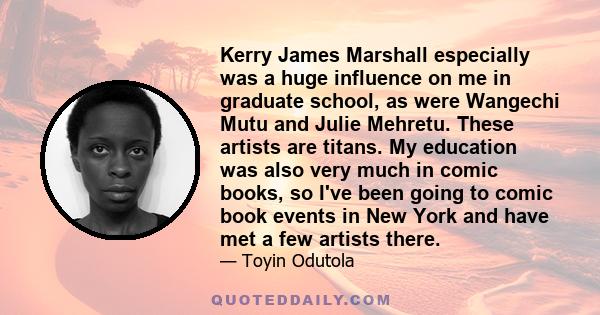 Kerry James Marshall especially was a huge influence on me in graduate school, as were Wangechi Mutu and Julie Mehretu. These artists are titans. My education was also very much in comic books, so I've been going to