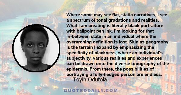 Where some may see flat, static narratives, I see a spectrum of tonal gradations and realities. What I am creating is literally black portraiture with ballpoint pen ink. I'm looking for that in-between state in an