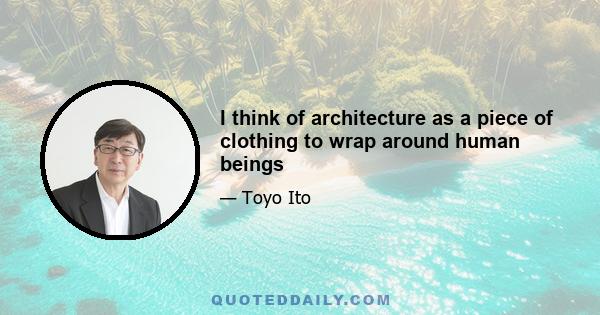 I think of architecture as a piece of clothing to wrap around human beings