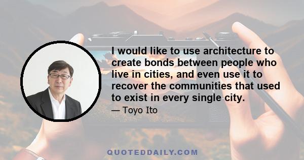 I would like to use architecture to create bonds between people who live in cities, and even use it to recover the communities that used to exist in every single city.