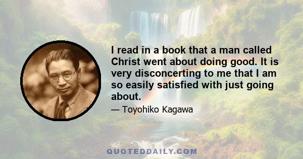 I read in a book that a man called Christ went about doing good. It is very disconcerting to me that I am so easily satisfied with just going about.