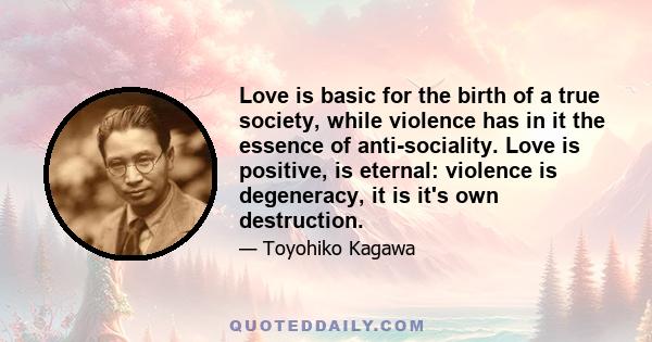 Love is basic for the birth of a true society, while violence has in it the essence of anti-sociality. Love is positive, is eternal: violence is degeneracy, it is it's own destruction.