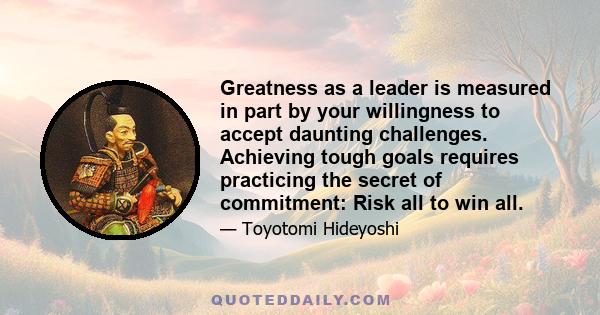 Greatness as a leader is measured in part by your willingness to accept daunting challenges. Achieving tough goals requires practicing the secret of commitment: Risk all to win all.