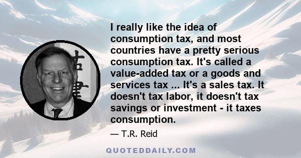 I really like the idea of consumption tax, and most countries have a pretty serious consumption tax. It's called a value-added tax or a goods and services tax ... It's a sales tax. It doesn't tax labor, it doesn't tax