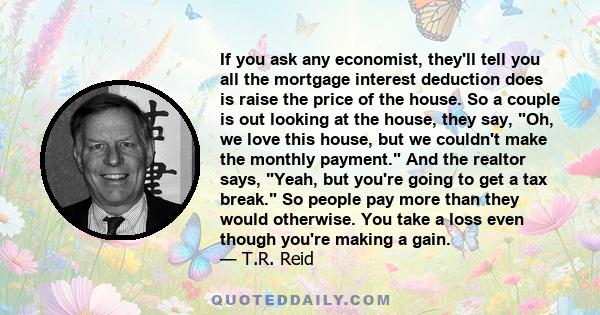 If you ask any economist, they'll tell you all the mortgage interest deduction does is raise the price of the house. So a couple is out looking at the house, they say, Oh, we love this house, but we couldn't make the