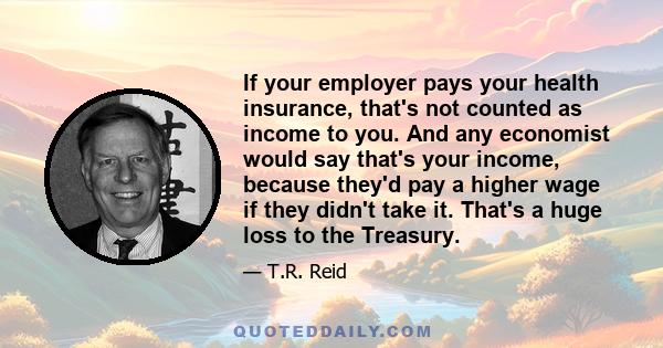 If your employer pays your health insurance, that's not counted as income to you. And any economist would say that's your income, because they'd pay a higher wage if they didn't take it. That's a huge loss to the