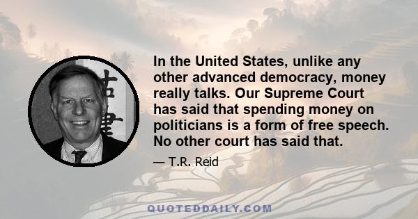 In the United States, unlike any other advanced democracy, money really talks. Our Supreme Court has said that spending money on politicians is a form of free speech. No other court has said that.