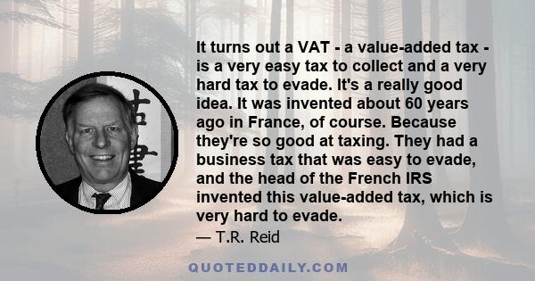 It turns out a VAT - a value-added tax - is a very easy tax to collect and a very hard tax to evade. It's a really good idea. It was invented about 60 years ago in France, of course. Because they're so good at taxing.