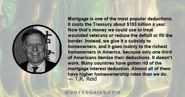 Mortgage is one of the most popular deductions. It costs the Treasury about $103 billion a year. Now that's money we could use to treat wounded veterans or reduce the deficit or fill the border. Instead, we give it a