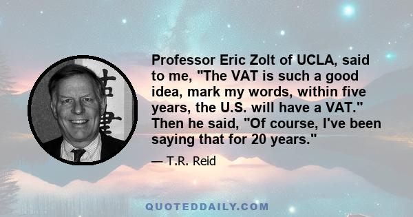 Professor Eric Zolt of UCLA, said to me, The VAT is such a good idea, mark my words, within five years, the U.S. will have a VAT. Then he said, Of course, I've been saying that for 20 years.