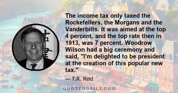 The income tax only taxed the Rockefellers, the Morgans and the Vanderbilts. It was aimed at the top 4 percent, and the top rate then in 1913, was 7 percent. Woodrow Wilson had a big ceremony and said, I'm delighted to