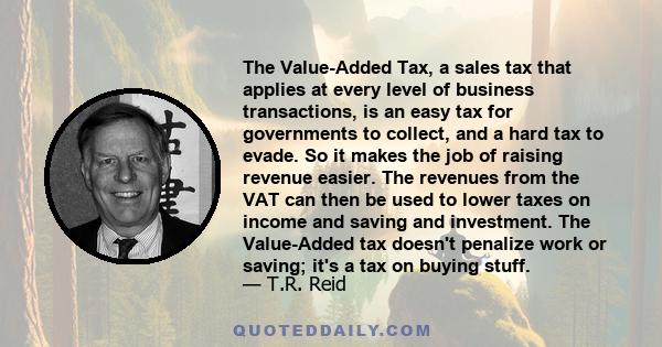 The Value-Added Tax, a sales tax that applies at every level of business transactions, is an easy tax for governments to collect, and a hard tax to evade. So it makes the job of raising revenue easier. The revenues from 