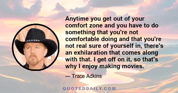 Anytime you get out of your comfort zone and you have to do something that you're not comfortable doing and that you're not real sure of yourself in, there's an exhilaration that comes along with that. I get off on it,