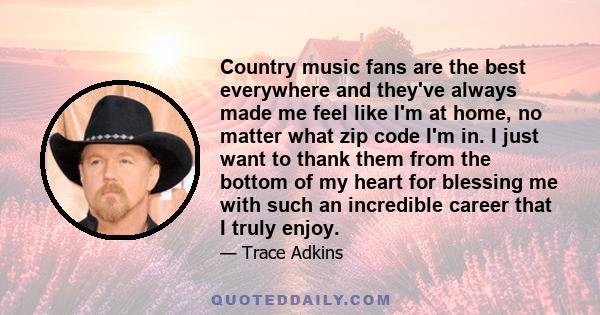 Country music fans are the best everywhere and they've always made me feel like I'm at home, no matter what zip code I'm in. I just want to thank them from the bottom of my heart for blessing me with such an incredible