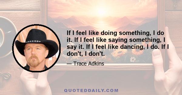 If I feel like doing something, I do it. If I feel like saying something, I say it. If I feel like dancing, I do. If I don't, I don't.