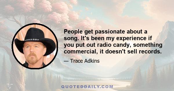 People get passionate about a song. It's been my experience if you put out radio candy, something commercial, it doesn't sell records.