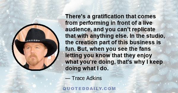 There's a gratification that comes from performing in front of a live audience, and you can't replicate that with anything else. In the studio, the creation part of this business is fun. But, when you see the fans