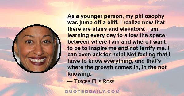 As a younger person, my philosophy was jump off a cliff. I realize now that there are stairs and elevators. I am learning every day to allow the space between where I am and where I want to be to inspire me and not