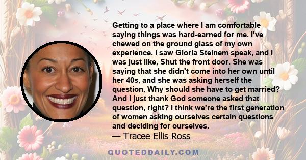 Getting to a place where I am comfortable saying things was hard-earned for me. I've chewed on the ground glass of my own experience. I saw Gloria Steinem speak, and I was just like, Shut the front door. She was saying