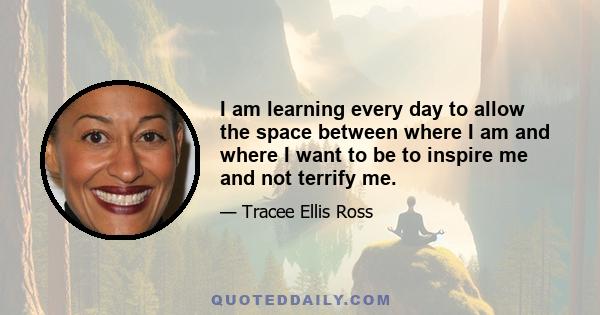 I am learning every day to allow the space between where I am and where I want to be to inspire me and not terrify me.