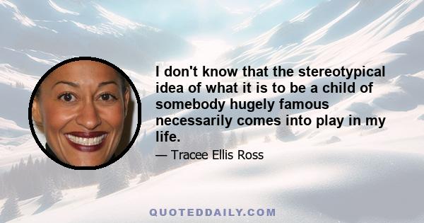 I don't know that the stereotypical idea of what it is to be a child of somebody hugely famous necessarily comes into play in my life.