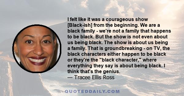 I felt like it was a courageous show [Black-ish] from the beginning. We are a black family - we're not a family that happens to be black. But the show is not even about us being black. The show is about us being a