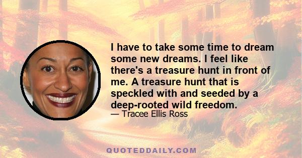 I have to take some time to dream some new dreams. I feel like there's a treasure hunt in front of me. A treasure hunt that is speckled with and seeded by a deep-rooted wild freedom.