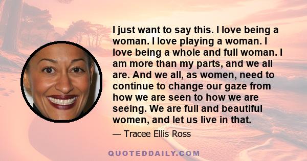 I just want to say this. I love being a woman. I love playing a woman. I love being a whole and full woman. I am more than my parts, and we all are. And we all, as women, need to continue to change our gaze from how we