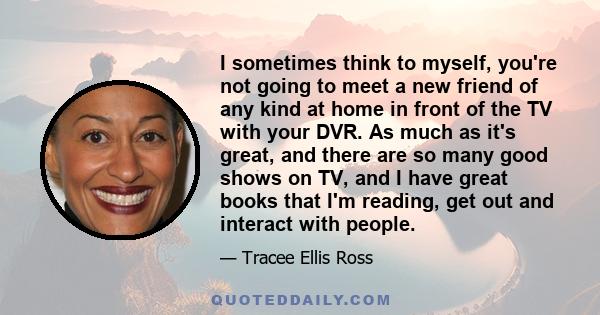 I sometimes think to myself, you're not going to meet a new friend of any kind at home in front of the TV with your DVR. As much as it's great, and there are so many good shows on TV, and I have great books that I'm