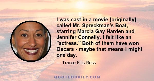 I was cast in a movie [originally] called Mr. Spreckman's Boat, starring Marcia Gay Harden and Jennifer Connelly. I felt like an actress. Both of them have won Oscars - maybe that means I might one day.