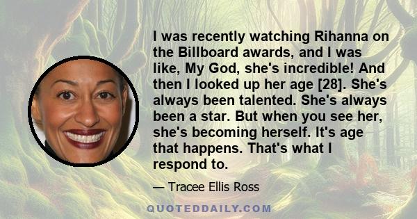 I was recently watching Rihanna on the Billboard awards, and I was like, My God, she's incredible! And then I looked up her age [28]. She's always been talented. She's always been a star. But when you see her, she's