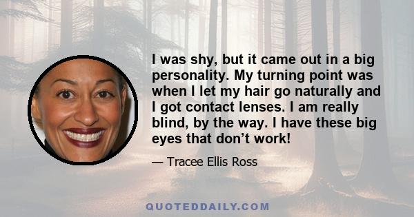 I was shy, but it came out in a big personality. My turning point was when I let my hair go naturally and I got contact lenses. I am really blind, by the way. I have these big eyes that don’t work!