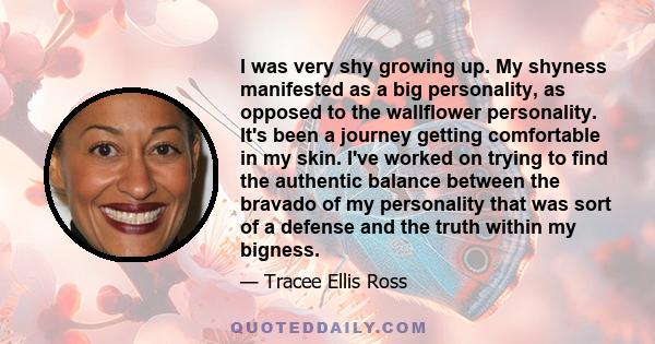 I was very shy growing up. My shyness manifested as a big personality, as opposed to the wallflower personality. It's been a journey getting comfortable in my skin. I've worked on trying to find the authentic balance