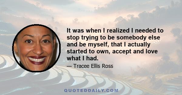 It was when I realized I needed to stop trying to be somebody else and be myself, that I actually started to own, accept and love what I had.