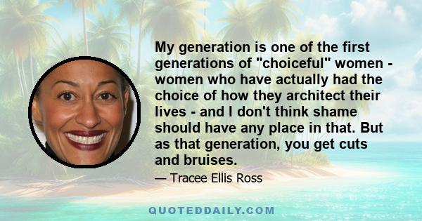 My generation is one of the first generations of choiceful women - women who have actually had the choice of how they architect their lives - and I don't think shame should have any place in that. But as that