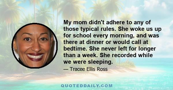 My mom didn't adhere to any of those typical rules. She woke us up for school every morning, and was there at dinner or would call at bedtime. She never left for longer than a week. She recorded while we were sleeping.