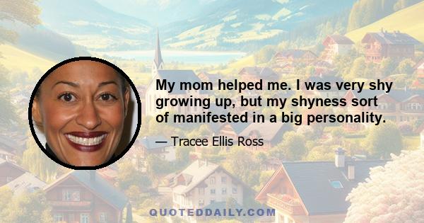 My mom helped me. I was very shy growing up, but my shyness sort of manifested in a big personality.