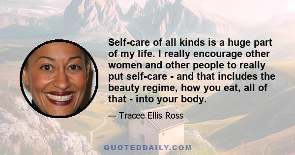 Self-care of all kinds is a huge part of my life. I really encourage other women and other people to really put self-care - and that includes the beauty regime, how you eat, all of that - into your body.