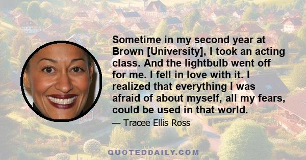 Sometime in my second year at Brown [University], I took an acting class. And the lightbulb went off for me. I fell in love with it. I realized that everything I was afraid of about myself, all my fears, could be used