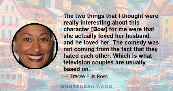 The two things that I thought were really interesting about this character [Bow] for me were that she actually loved her husband, and he loved her. The comedy was not coming from the fact that they hated each other.