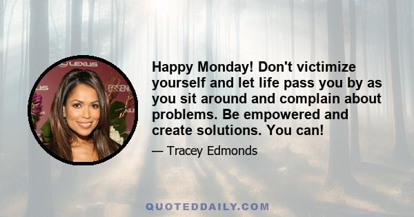 Happy Monday! Don't victimize yourself and let life pass you by as you sit around and complain about problems. Be empowered and create solutions. You can!