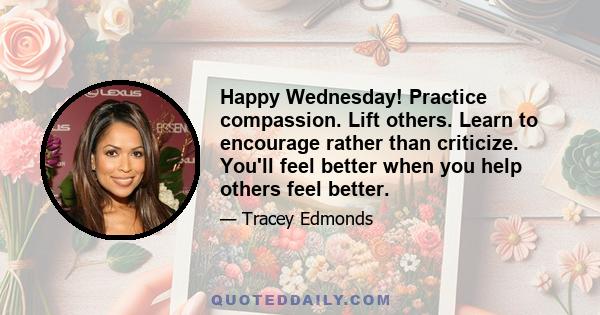 Happy Wednesday! Practice compassion. Lift others. Learn to encourage rather than criticize. You'll feel better when you help others feel better.