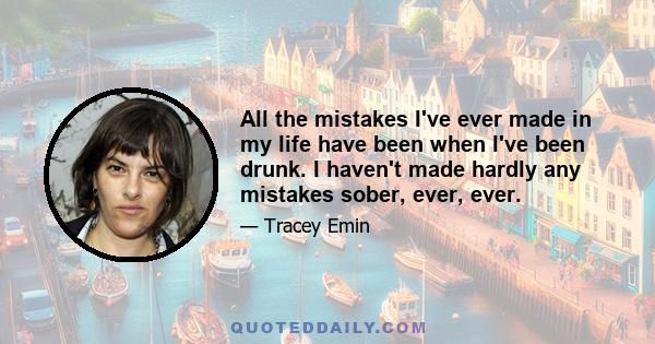 All the mistakes I've ever made in my life have been when I've been drunk. I haven't made hardly any mistakes sober, ever, ever.