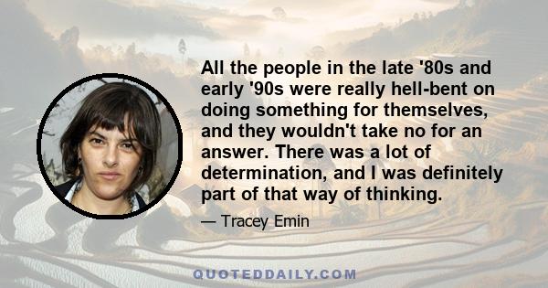 All the people in the late '80s and early '90s were really hell-bent on doing something for themselves, and they wouldn't take no for an answer. There was a lot of determination, and I was definitely part of that way of 