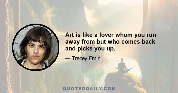 Art is like a lover whom you run away from but who comes back and picks you up.