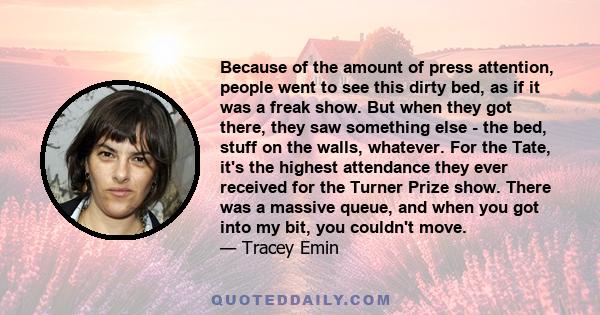 Because of the amount of press attention, people went to see this dirty bed, as if it was a freak show. But when they got there, they saw something else - the bed, stuff on the walls, whatever. For the Tate, it's the