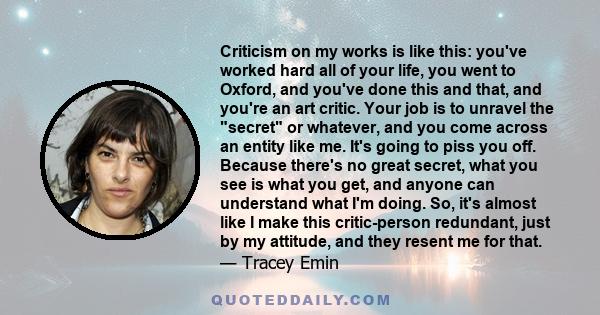 Criticism on my works is like this: you've worked hard all of your life, you went to Oxford, and you've done this and that, and you're an art critic. Your job is to unravel the secret or whatever, and you come across an 