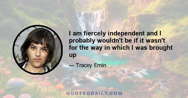 I am fiercely independent and I probably wouldn't be if it wasn't for the way in which I was brought up