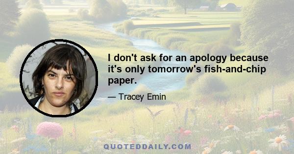 I don't ask for an apology because it's only tomorrow's fish-and-chip paper.