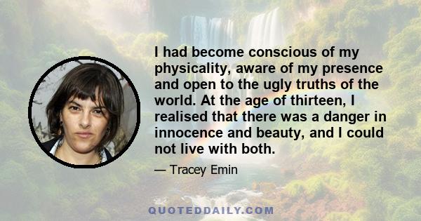 I had become conscious of my physicality, aware of my presence and open to the ugly truths of the world. At the age of thirteen, I realised that there was a danger in innocence and beauty, and I could not live with both.